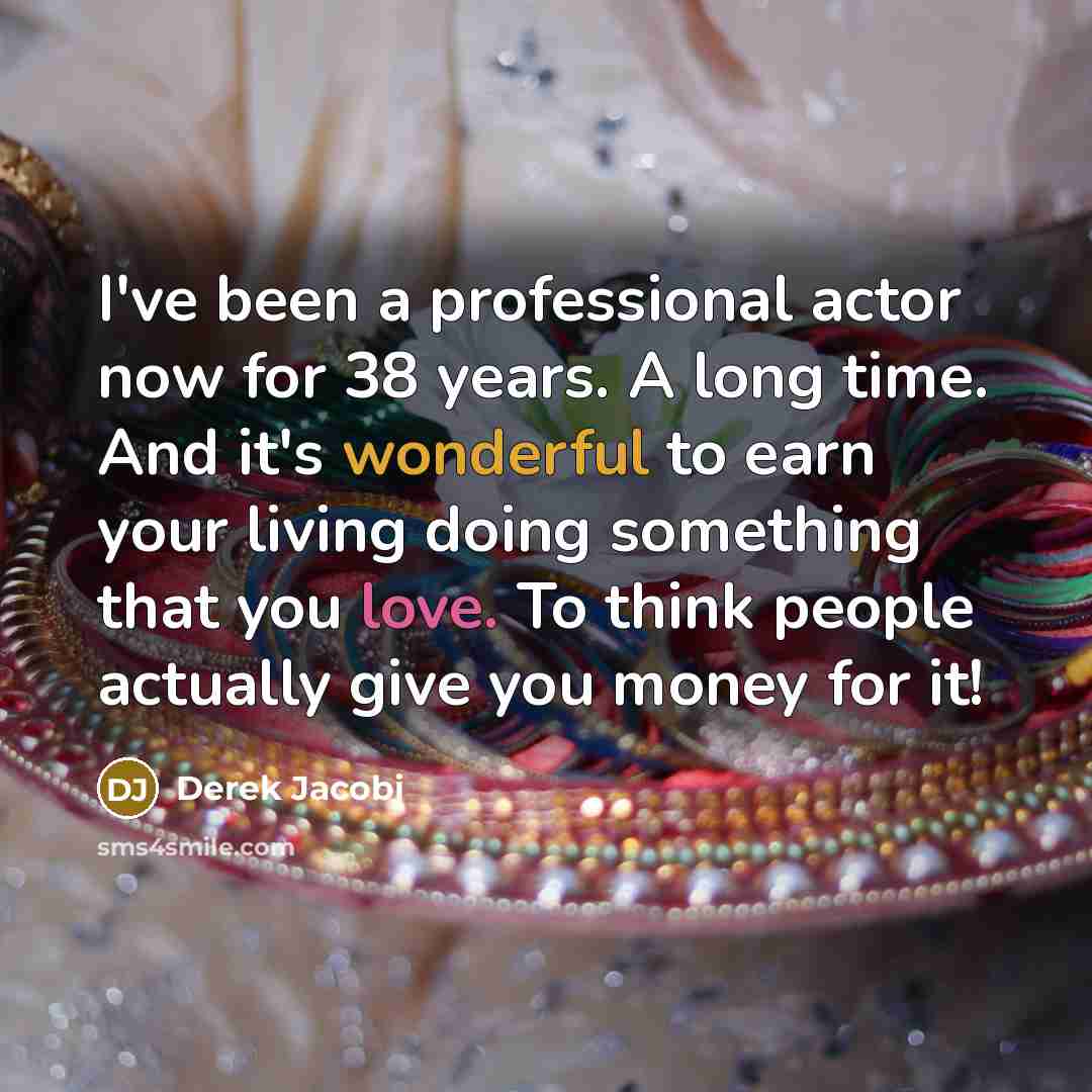“I've been a professional actor now for 38 years. A long time. And it's wonderful to earn your living doing something that you love. To think people actually give you money for it!” quote by Derek Jacobi
