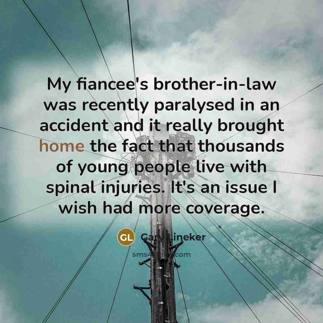 “My fiancee's brother-in-law was recently paralysed in an accident and it really brought home the fact that thousands of young people live with spinal injuries. It's an issue I wish had more coverage.” quote by Gary Lineker