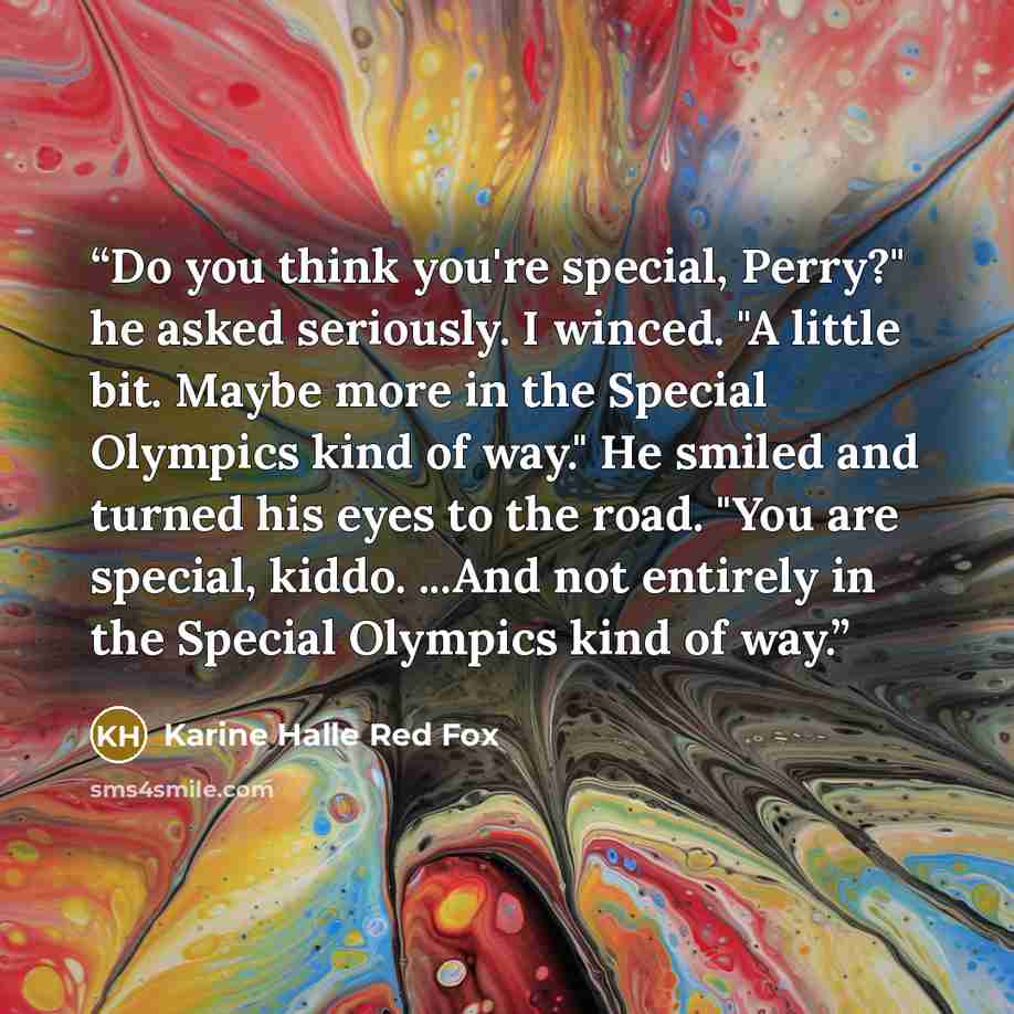 “Do you think you're special, Perry?" he asked seriously. I winced. "A little bit. Maybe more in the Special Olympics kind of way." He smiled and turned his eyes to the road. "You are special, kiddo. ...And not entirely in the Special Olympics kind of way.” quote by Karine Halle Red Fox