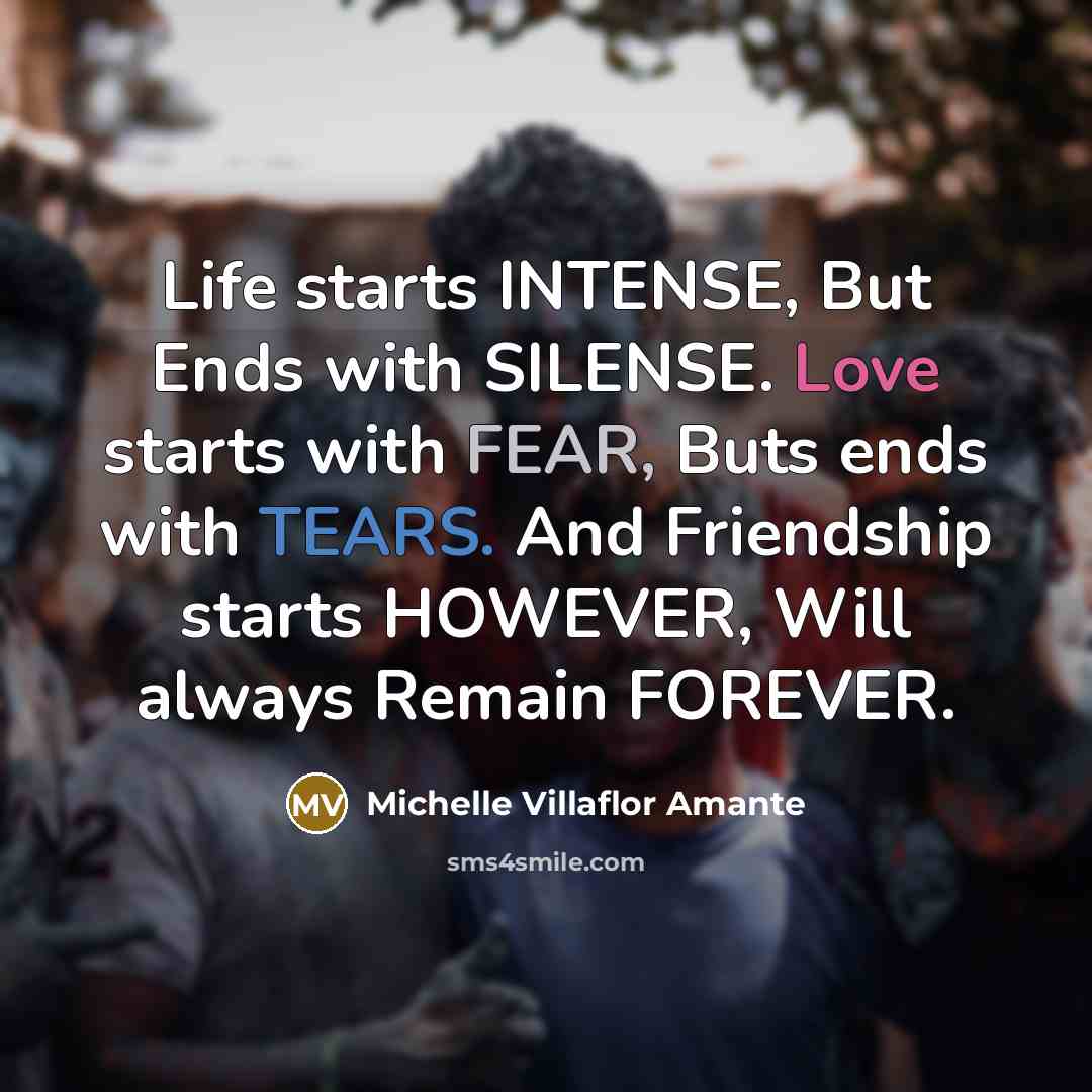 “Life starts INTENSE, But Ends with SILENSE. Love starts with FEAR, Buts ends with TEARS. And Friendship starts HOWEVER, Will always Remain FOREVER.” quote by Michelle Villaflor Amante