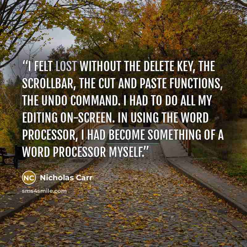 “I felt lost without the Delete key, the scrollbar, the cut and paste functions, the Undo command. I had to do all my editing on-screen. In using the word processor, I had become something of a word processor myself.” quote by Nicholas Carr