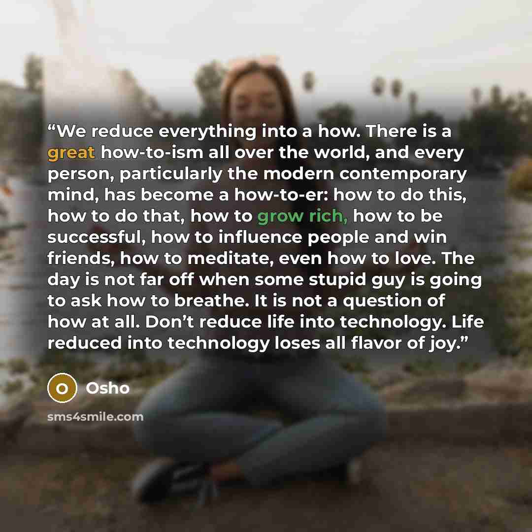 “We reduce everything into a how. There is a great how-to-ism all over the world, and every person, particularly the modern contemporary mind, has become a how-to-er: how to do this, how to do that, how to grow rich, how to be successful, how to influence people and win friends, how to meditate…” quote by Osho
