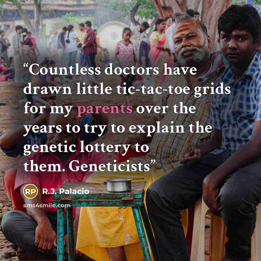 “Countless doctors have drawn little tic-tac-toe grids for my parents over the years to try to explain the genetic lottery to them. Geneticists” quote by R.J. Palacio