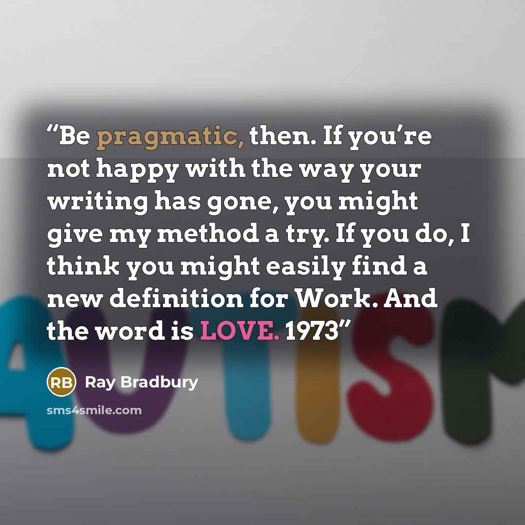“Be pragmatic, then. If you’re not happy with the way your writing has gone, you might give my method a try. If you do, I think you might easily find a new definition for Work. And the word is LOVE. 1973” quote by Ray Bradbury