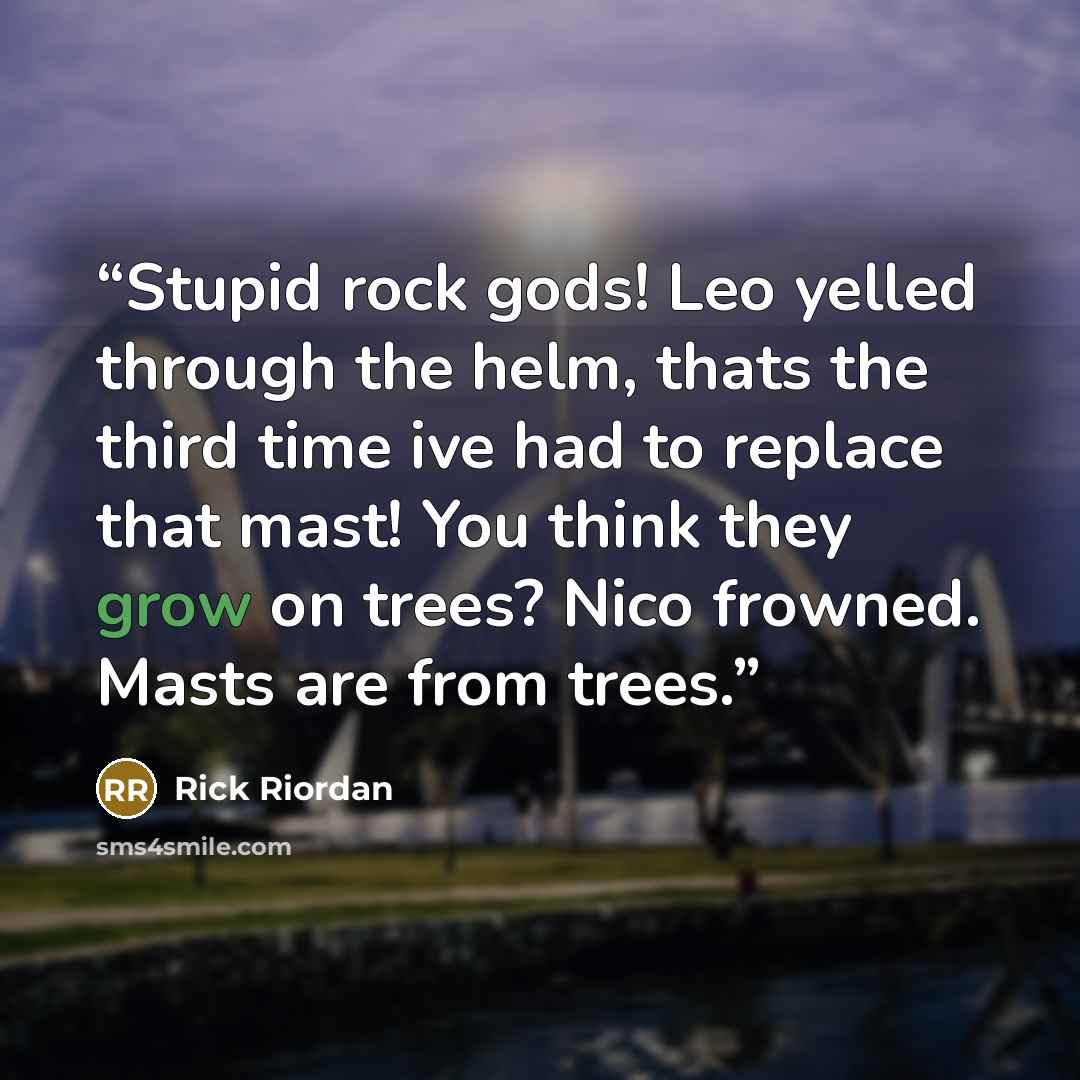 “Stupid rock gods! Leo yelled through the helm, thats the third time ive had to replace that mast! You think they grow on trees? Nico frowned. Masts are from trees.” quote by Rick Riordan