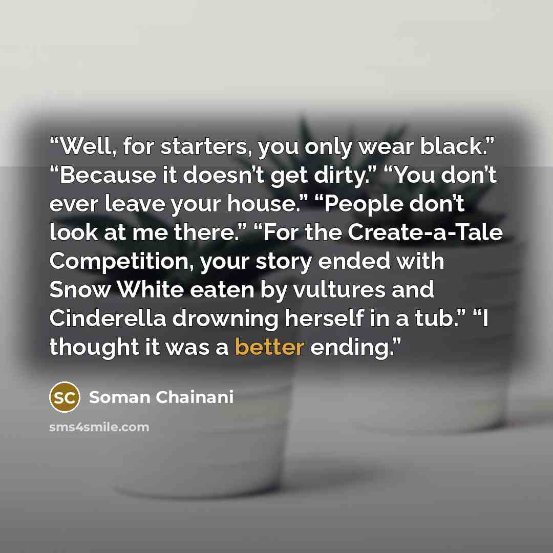 “Well, for starters, you only wear black.” “Because it doesn’t get dirty.” “You don’t ever leave your house.” “People don’t look at me there.” “For the Create-a-Tale Competition, your story ended with Snow White eaten by vultures and Cinderella drowning herself in a tub.” “I thought it was a better…” quote by Soman Chainani
