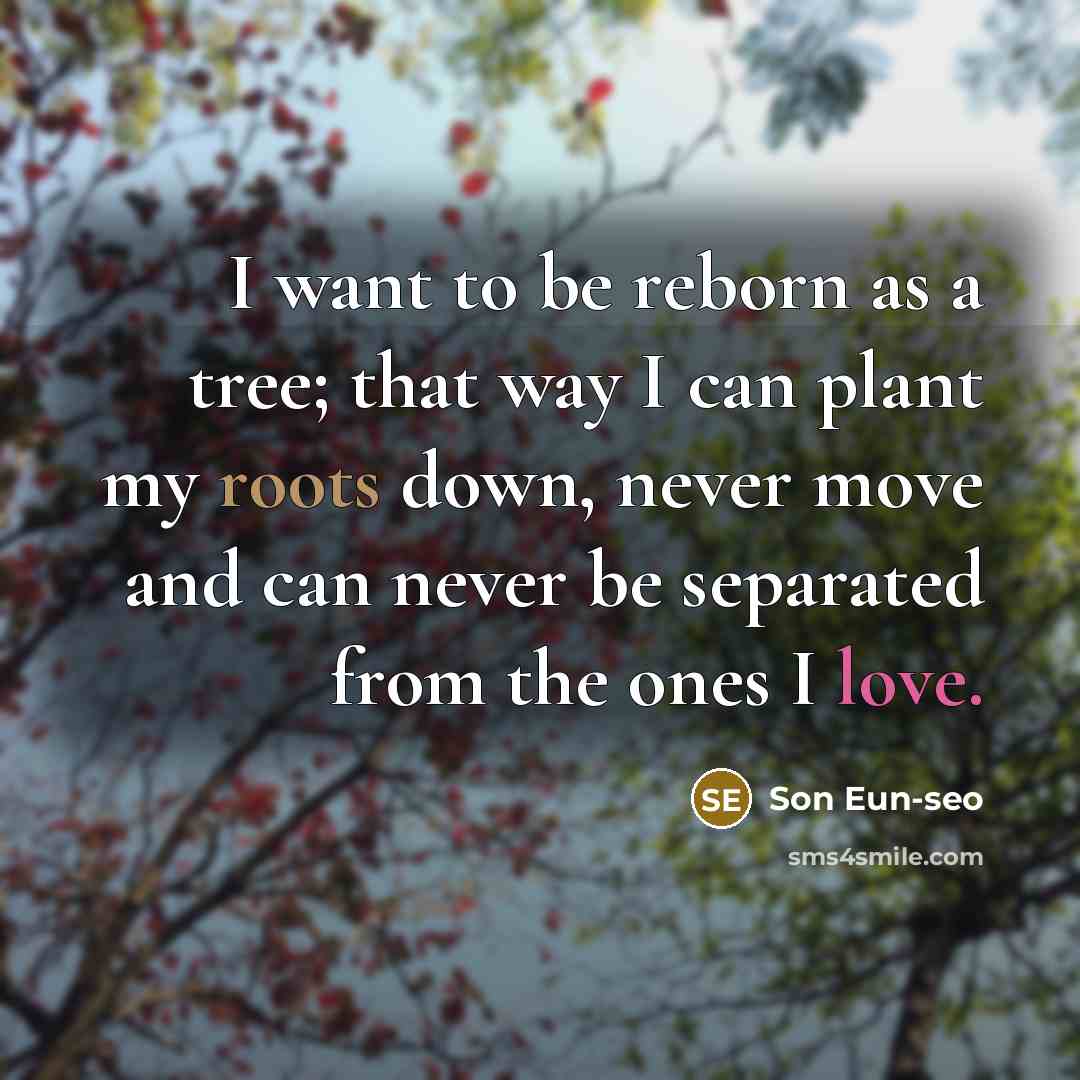 “I want to be reborn as a tree; that way I can plant my roots down, never move and can never be separated from the ones I love.” quote by Son Eun-seo