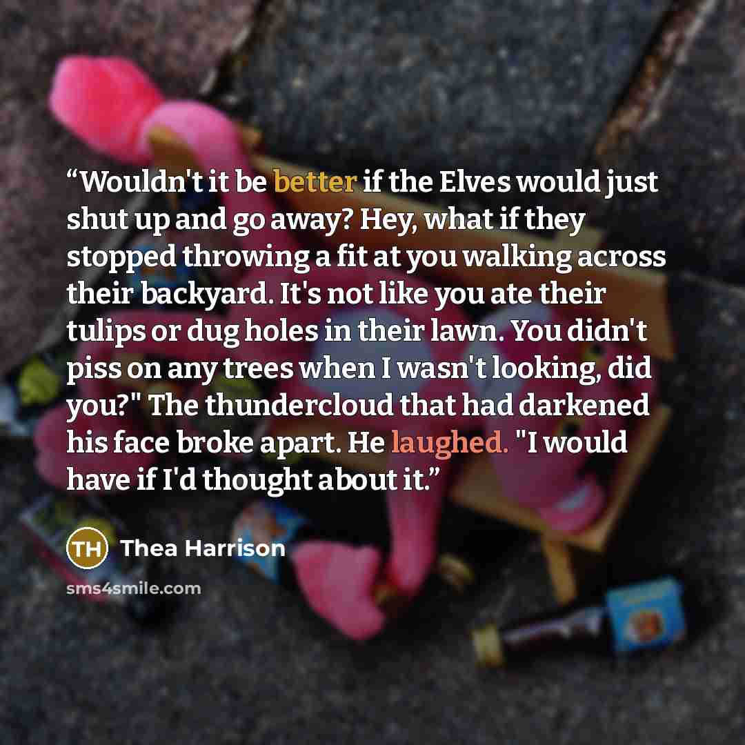 “Wouldn't it be better if the Elves would just shut up and go away? Hey, what if they stopped throwing a fit at you walking across their backyard. It's not like you ate their tulips or dug holes in their lawn. You didn't piss on any trees when I wasn't looking, did you?" The thundercloud that had…” quote by Thea Harrison