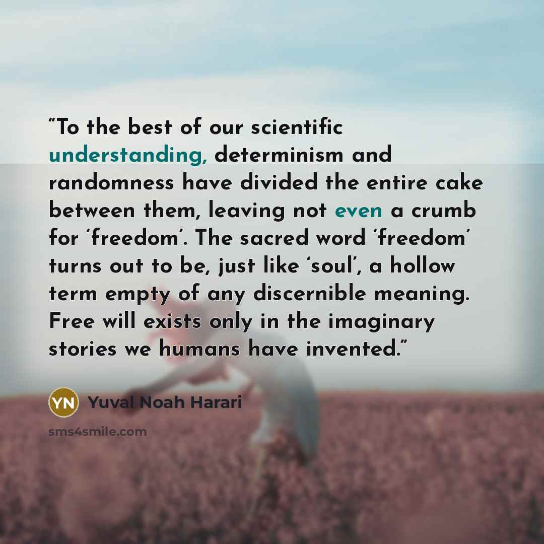 “To the best of our scientific understanding, determinism and randomness have divided the entire cake between them, leaving not even a crumb for ‘freedom’. The sacred word ‘freedom’ turns out to be, just like ‘soul’, a hollow term empty of any discernible meaning. Free will exists only in the…” quote by Yuval Noah Harari