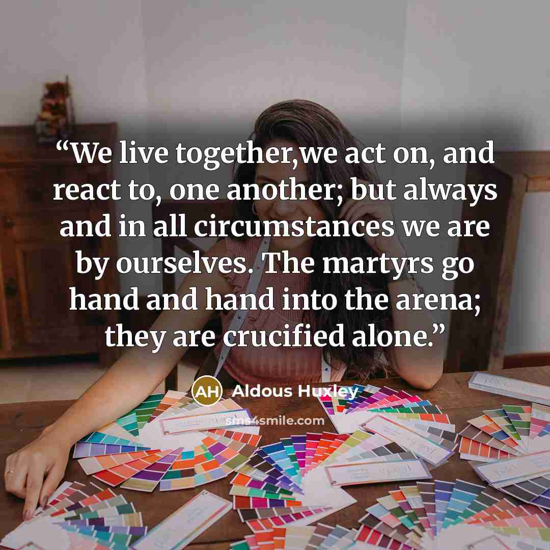 “We live together,we act on, and react to, one another; but always and in all circumstances we are by ourselves. The martyrs go hand and hand into the arena; they are crucified alone.” quote by Aldous Huxley
