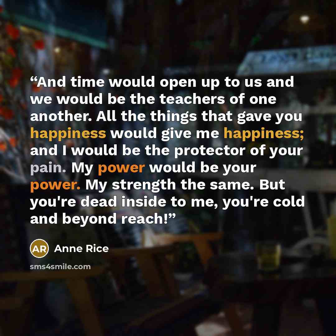 “And time would open up to us and we would be the teachers of one another. All the things that gave you happiness would give me happiness; and I would be the protector of your pain. My power would be your power. My strength the same. But you're dead inside to me, you're cold and beyond reach!” quote by Anne Rice