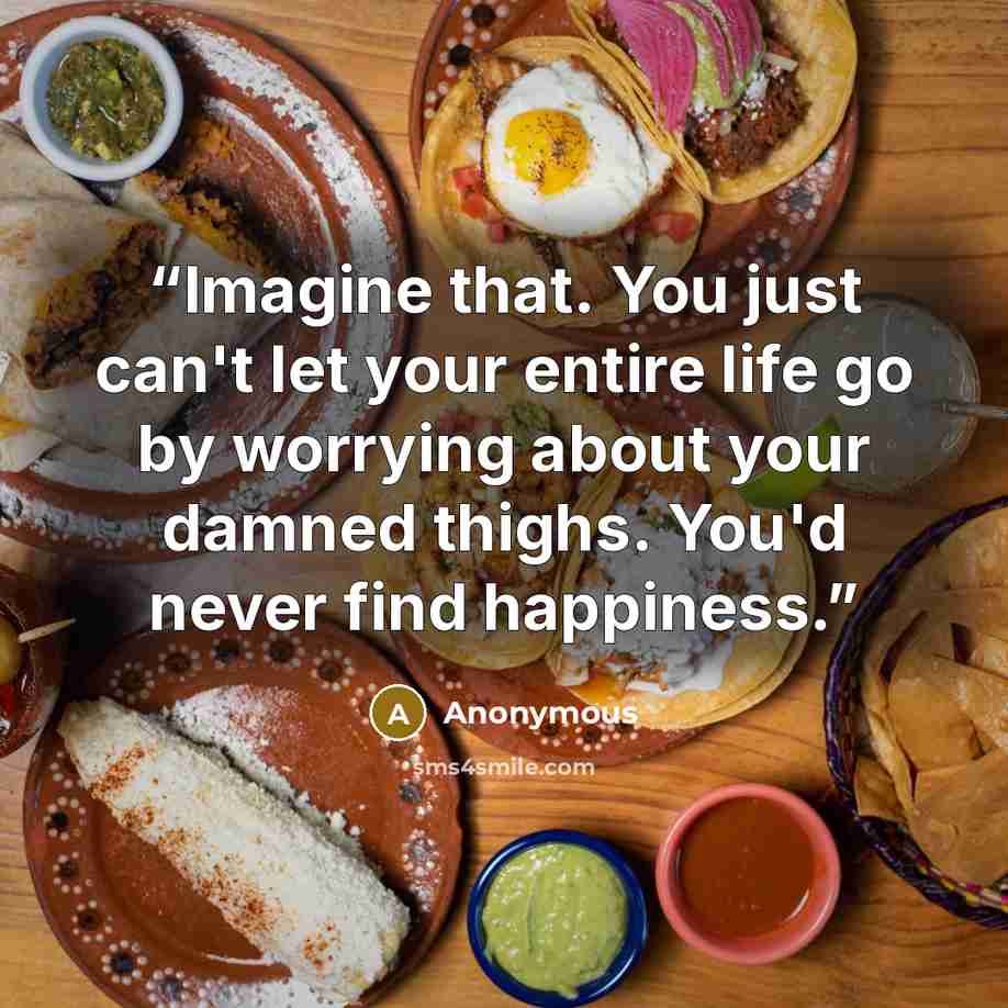 “Imagine that. You just can't let your entire life go by worrying about your damned thighs. You'd never find happiness.” quote by Anonymous
