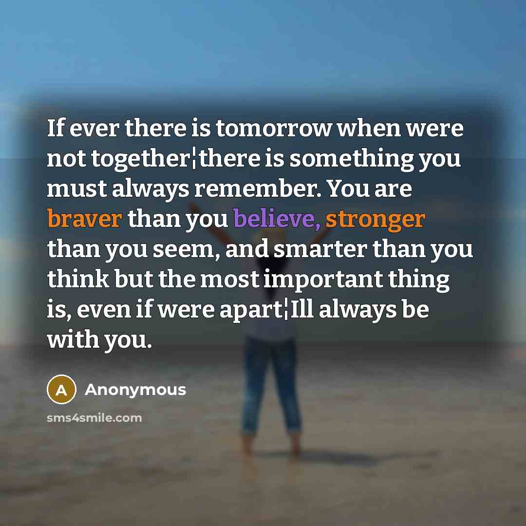 “If ever there is tomorrow when were not together¦there is something you must always remember. You are braver than you believe, stronger than you seem, and smarter than you think but the most important thing is, even if were apart¦Ill always be with you.” quote by Anonymous
