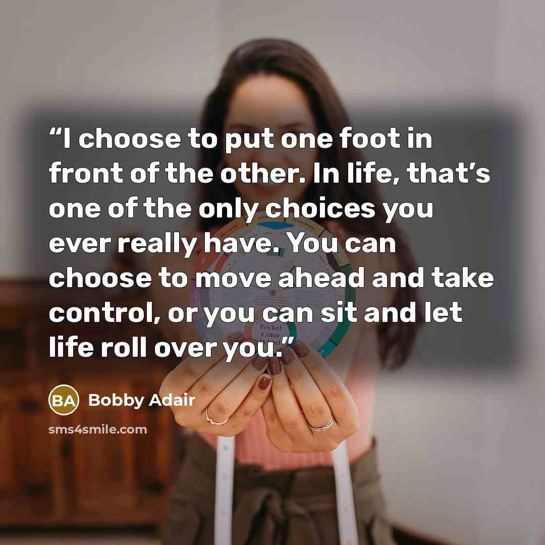 “I choose to put one foot in front of the other. In life, that’s one of the only choices you ever really have. You can choose to move ahead and take control, or you can sit and let life roll over you.” quote by Bobby Adair