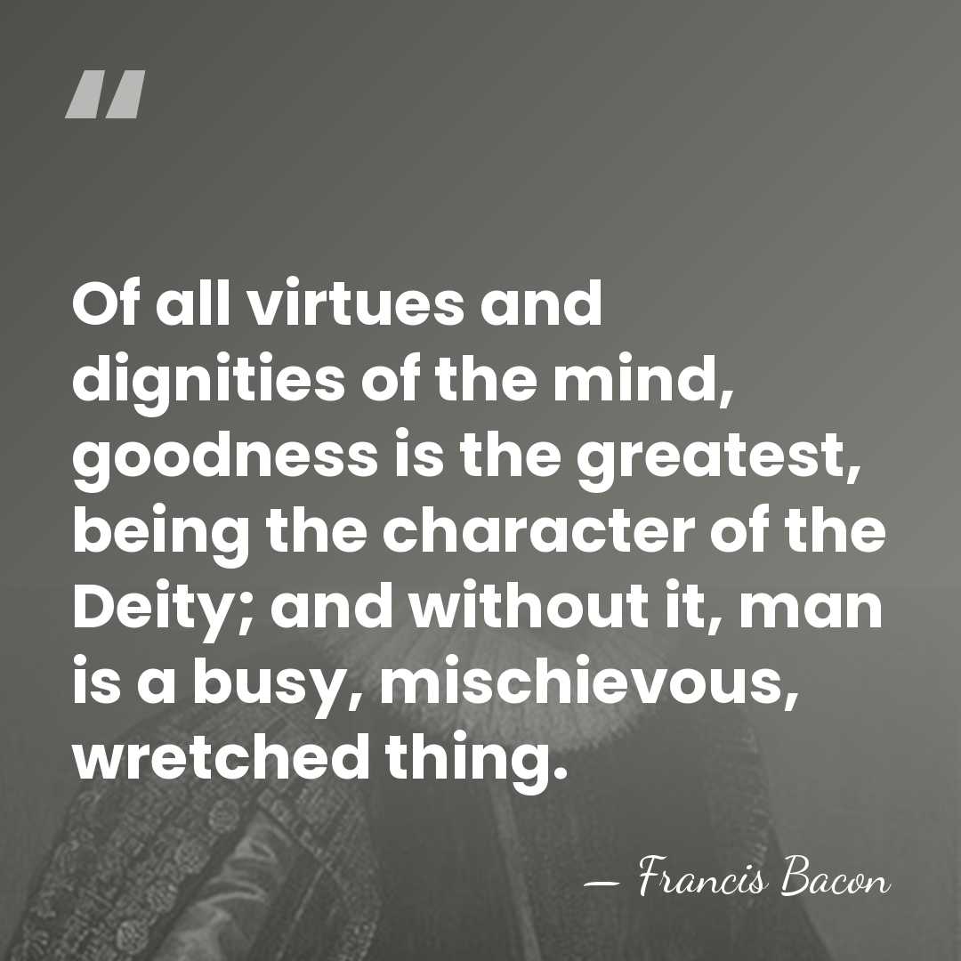 Of all virtues and dignities of the mind, goodness is the greatest,&hellip; - Francis Bacon