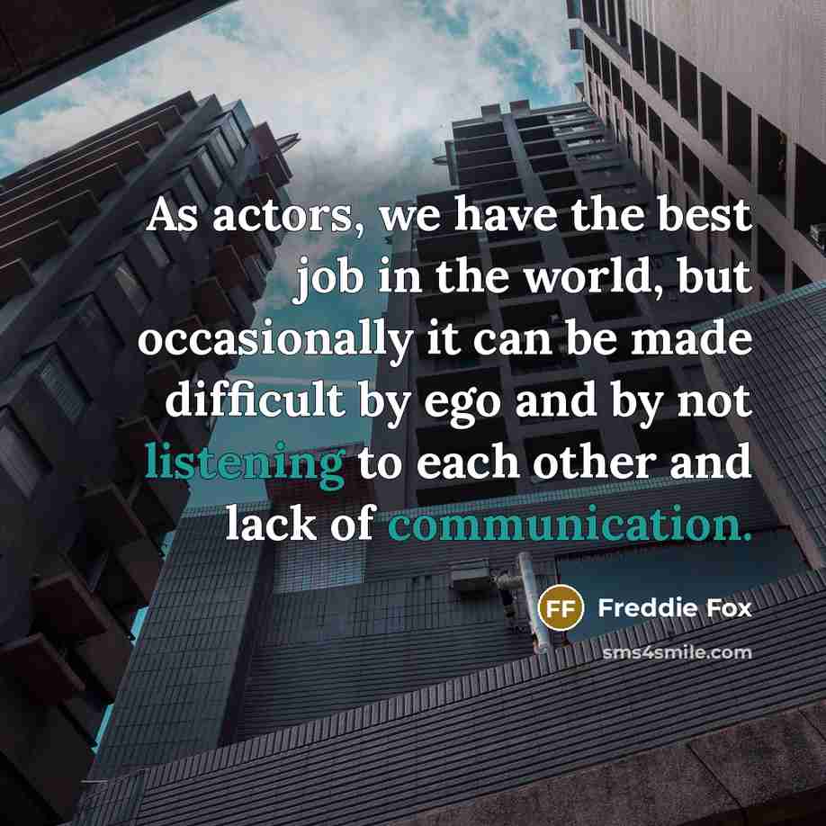 “As actors, we have the best job in the world, but occasionally it can be made difficult by ego and by not listening to each other and lack of communication.” quote by Freddie Fox