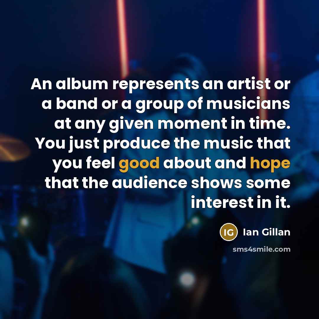 “An album represents an artist or a band or a group of musicians at any given moment in time. You just produce the music that you feel good about and hope that the audience shows some interest in it.” quote by Ian Gillan