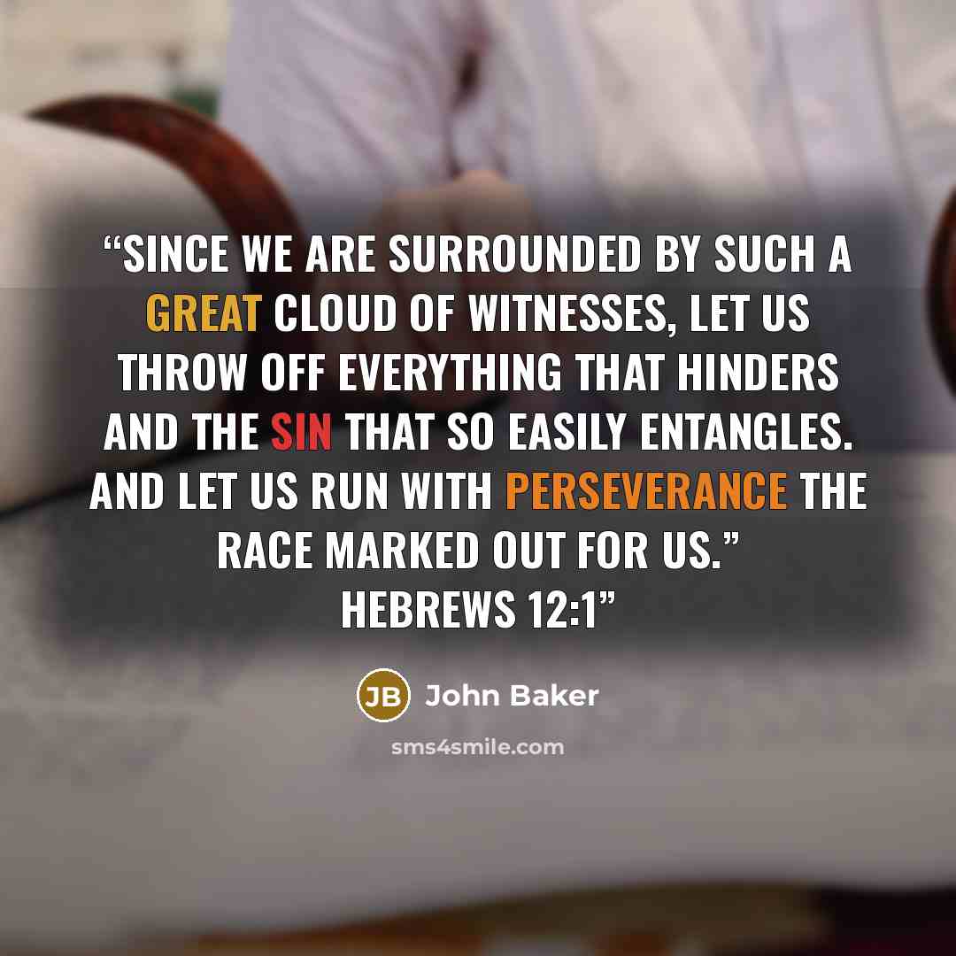 “Since we are surrounded by such a great cloud of witnesses, let us throw off everything that hinders and the sin that so easily entangles. And let us run with perseverance the race marked out for us.” HEBREWS 12:1” quote by John Baker