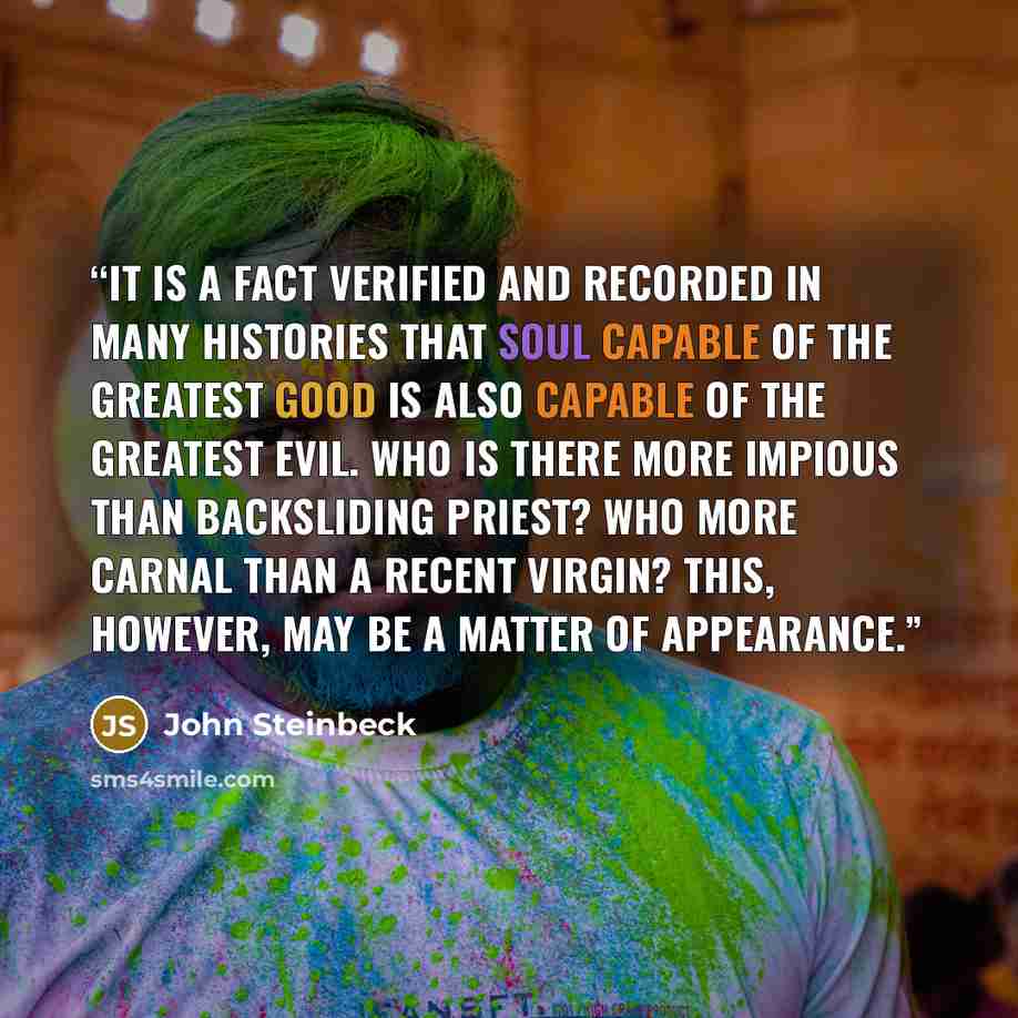 “It is a fact verified and recorded in many histories that soul capable of the greatest good is also capable of the greatest evil. Who is there more impious than backsliding priest? Who more carnal than a recent virgin? This, however, may be a matter of appearance.” quote by John Steinbeck