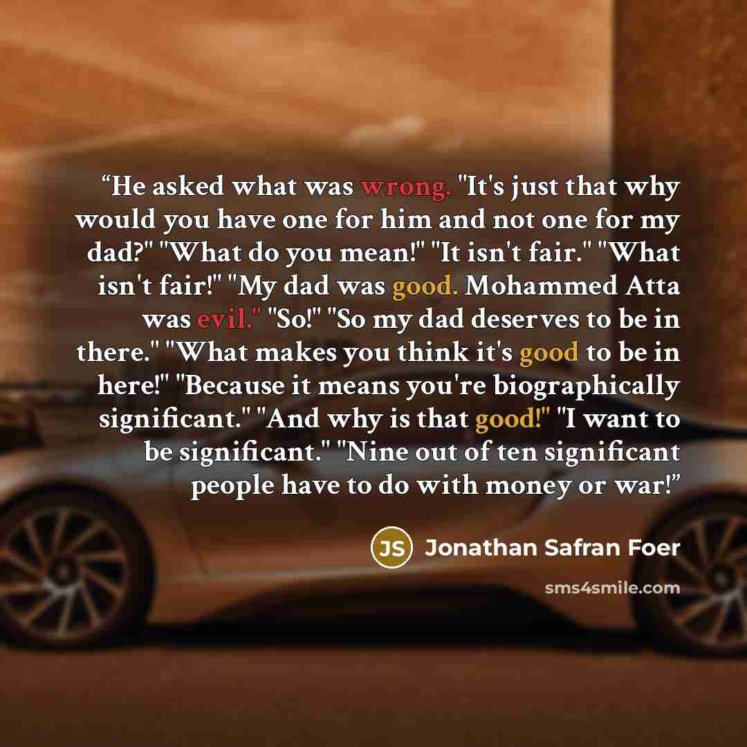“He asked what was wrong. "It's just that why would you have one for him and not one for my dad?" "What do you mean!" "It isn't fair." "What isn't fair!" "My dad was good. Mohammed Atta was evil." "So!" "So my dad deserves to be in there." "What makes you think it's good to be in here!" "Because it…” quote by Jonathan Safran Foer