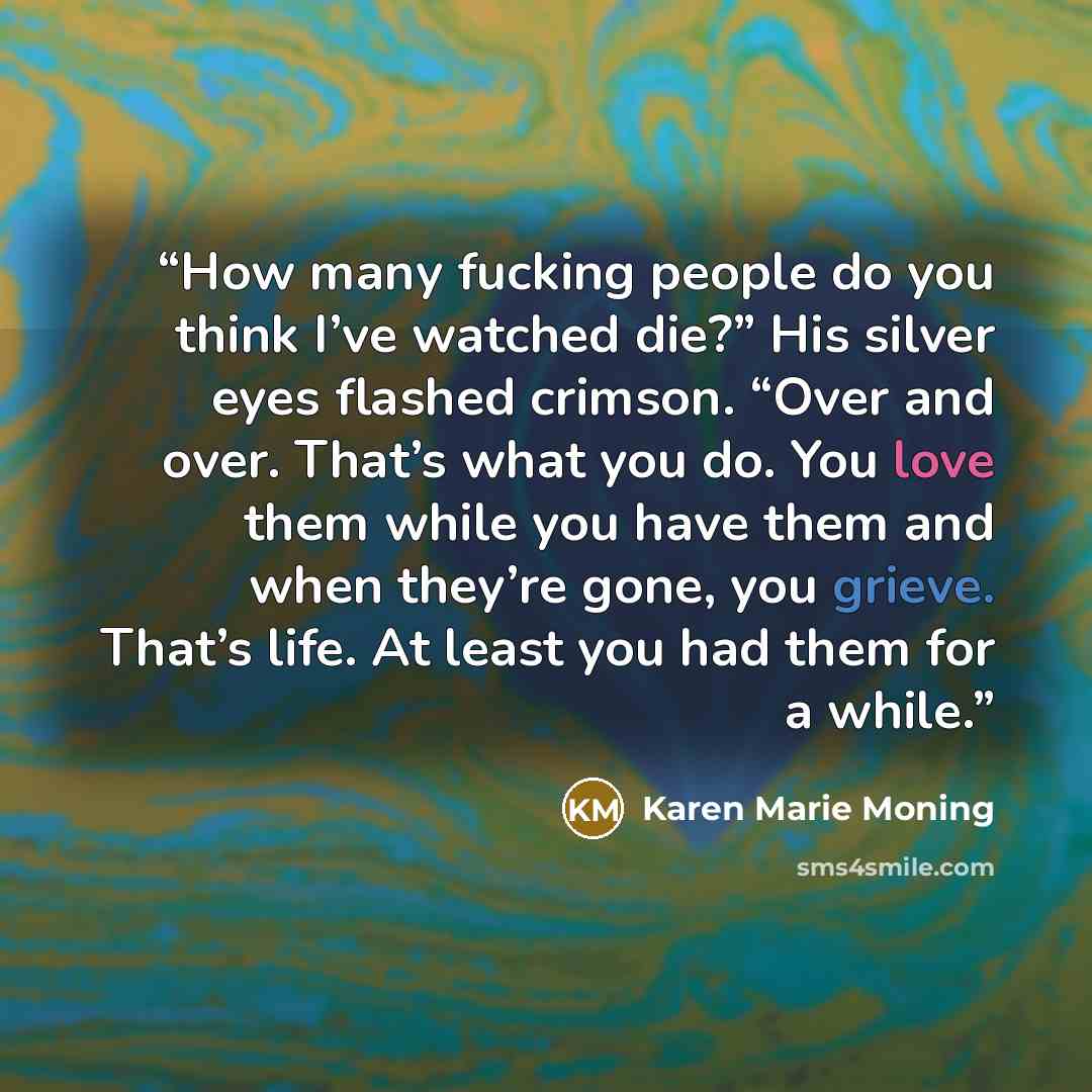 “How many fucking people do you think I’ve watched die?” His silver eyes flashed crimson. “Over and over. That’s what you do. You love them while you have them and when they’re gone, you grieve. That’s life. At least you had them for a while.” quote by Karen Marie Moning
