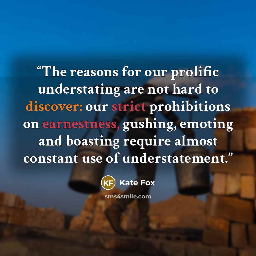 “The reasons for our prolific understating are not hard to discover: our strict prohibitions on earnestness, gushing, emoting and boasting require almost constant use of understatement.” quote by Kate Fox