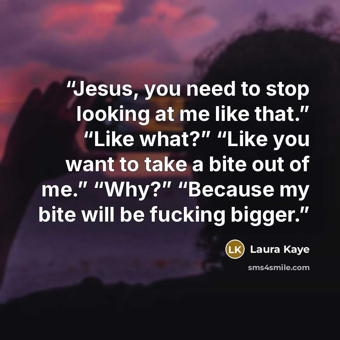 “Jesus, you need to stop looking at me like that.” “Like what?” “Like you want to take a bite out of me.” “Why?” “Because my bite will be fucking bigger.” quote by Laura Kaye