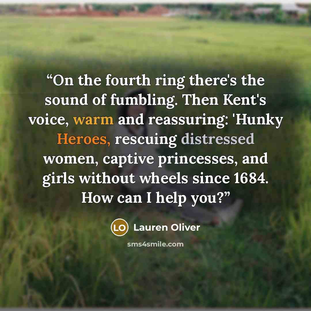 “On the fourth ring there's the sound of fumbling. Then Kent's voice, warm and reassuring: 'Hunky Heroes, rescuing distressed women, captive princesses, and girls without wheels since 1684. How can I help you?” quote by Lauren Oliver