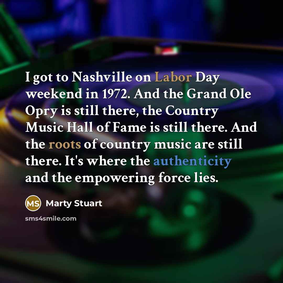 “I got to Nashville on Labor Day weekend in 1972. And the Grand Ole Opry is still there, the Country Music Hall of Fame is still there. And the roots of country music are still there. It's where the authenticity and the empowering force lies.” quote by Marty Stuart