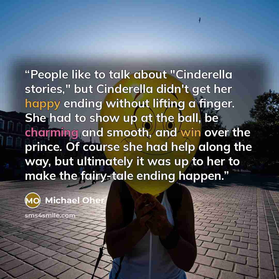 “People like to talk about "Cinderella stories," but Cinderella didn't get her happy ending without lifting a finger. She had to show up at the ball, be charming and smooth, and win over the prince. Of course she had help along the way, but ultimately it was up to her to make the fairy-tale ending…” quote by Michael Oher