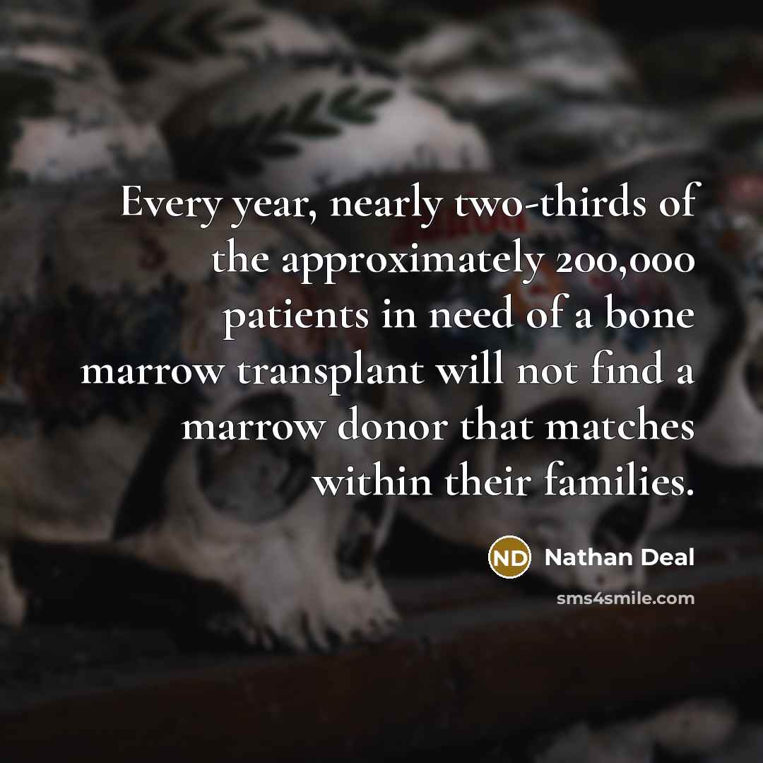 “Every year, nearly two-thirds of the approximately 200,000 patients in need of a bone marrow transplant will not find a marrow donor that matches within their families.” quote by Nathan Deal