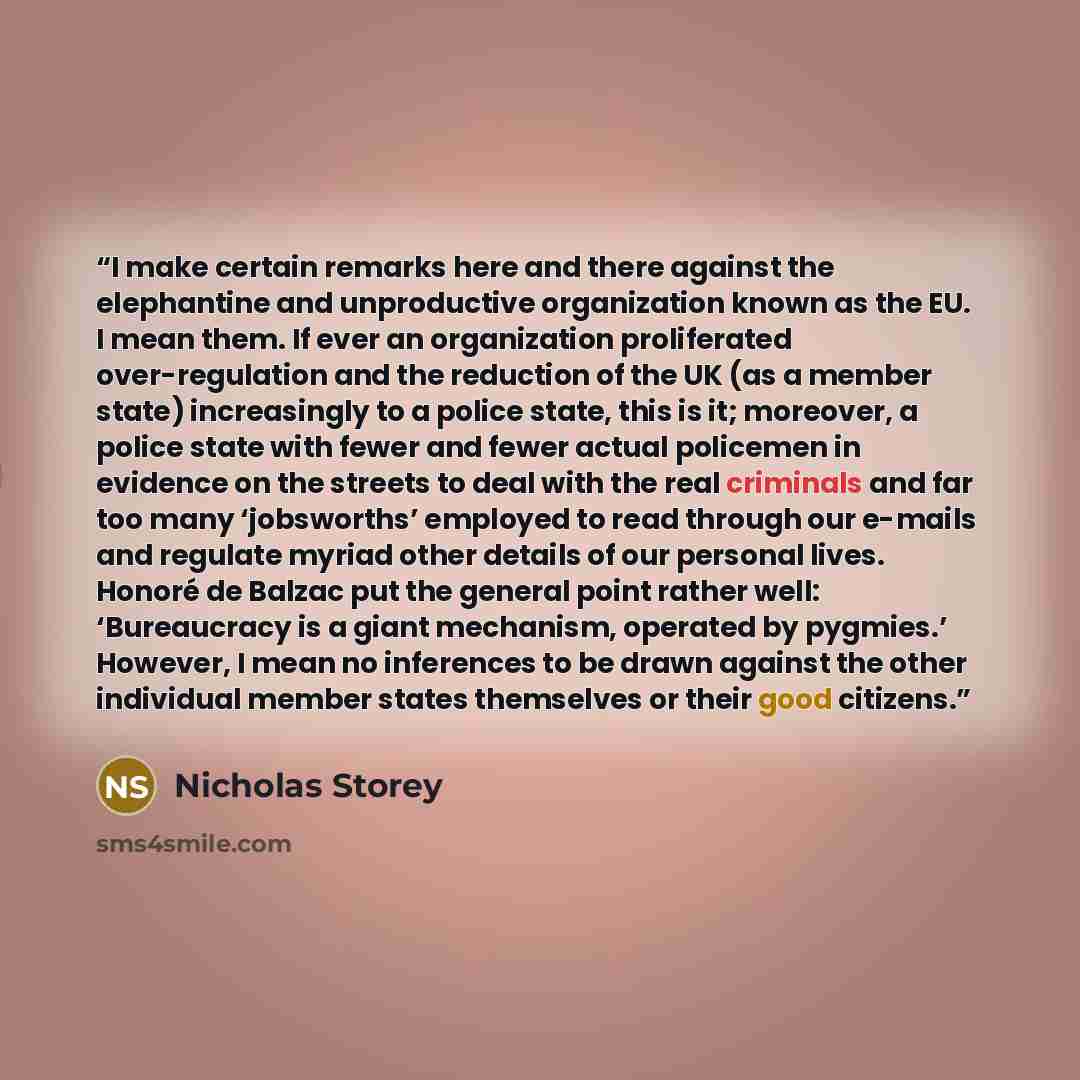 “I make certain remarks here and there against the elephantine and unproductive organization known as the EU. I mean them. If ever an organization proliferated over-regulation and the reduction of the UK (as a member state) increasingly to a police state, this is it; moreover, a police state with…” quote by Nicholas Storey
