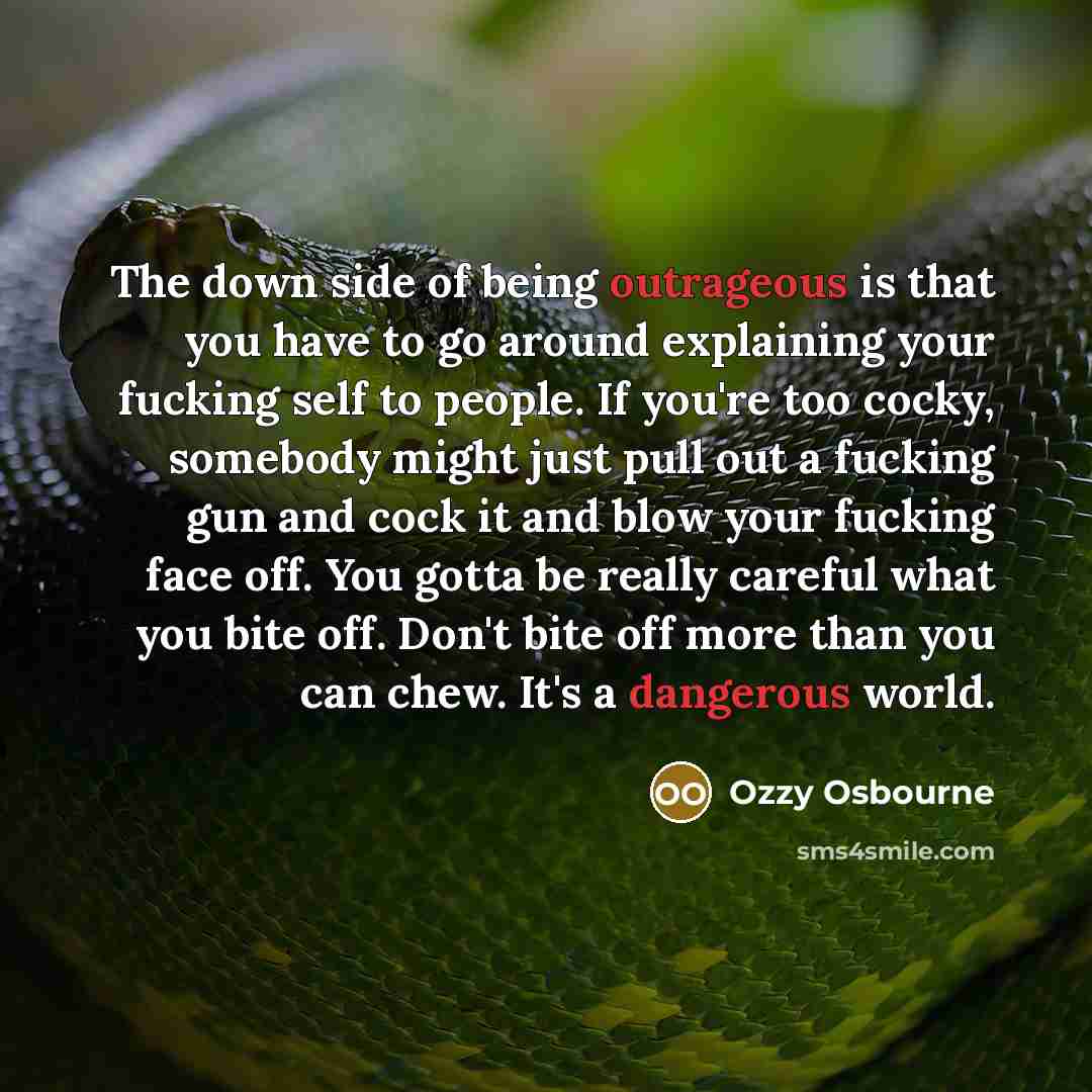 “The down side of being outrageous is that you have to go around explaining your fucking self to people. If you're too cocky, somebody might just pull out a fucking gun and cock it and blow your fucking face off. You gotta be really careful what you bite off. Don't bite off more than you can chew…” quote by Ozzy Osbourne