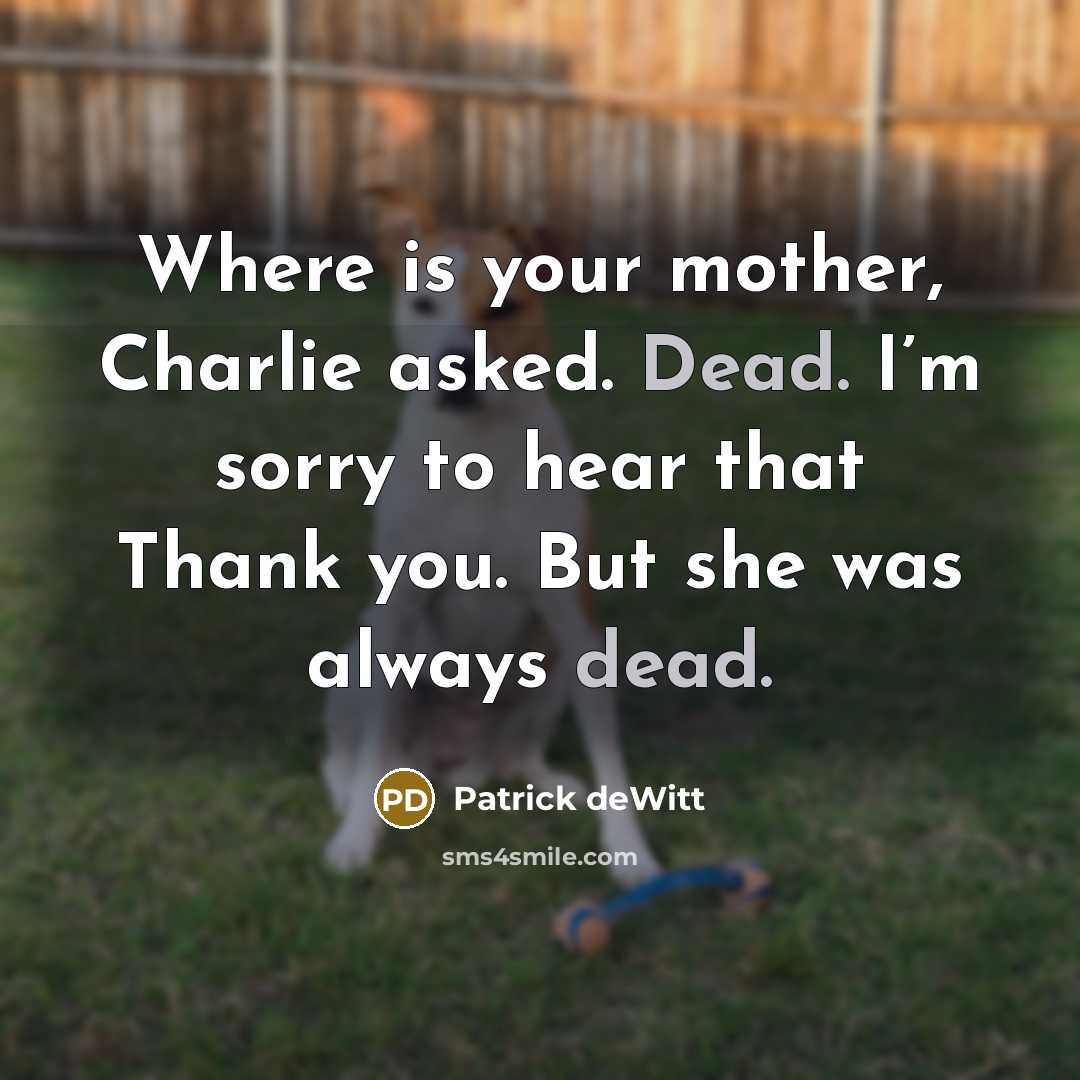 “Where is your mother, Charlie asked. Dead. I’m sorry to…” quote by Patrick deWitt