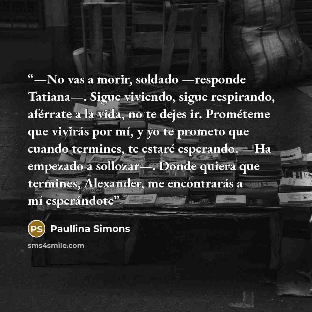 “—No vas a morir, soldado —responde Tatiana—. Sigue viviendo, sigue respirando, aférrate a la vida, no te dejes ir. Prométeme que vivirás por mí, y yo te prometo que cuando termines, te estaré esperando. —Ha empezado a sollozar—. Donde quiera que termines, Alexander, me encontrarás a mí esperándote” quote by Paullina Simons
