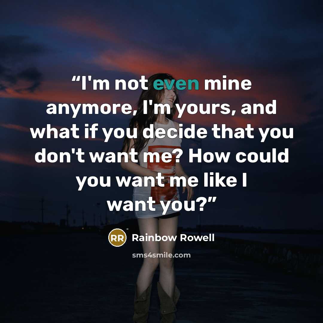 “I'm not even mine anymore, I'm yours, and what if you decide that you don't want me? How could you want me like I want you?” quote by Rainbow Rowell