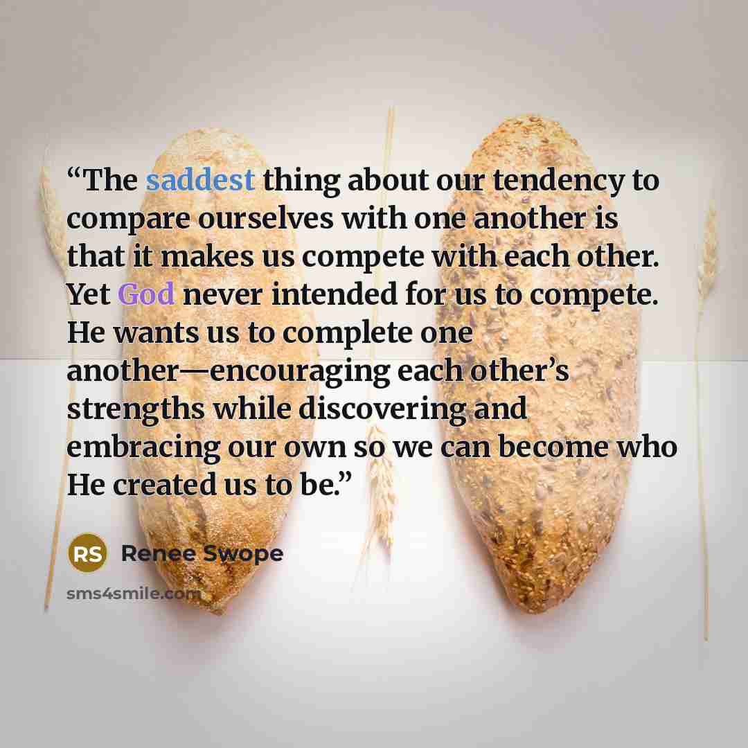 “The saddest thing about our tendency to compare ourselves with one another is that it makes us compete with each other. Yet God never intended for us to compete. He wants us to complete one another—encouraging each other’s strengths while discovering and embracing our own so we can become who He…” quote by Renee Swope