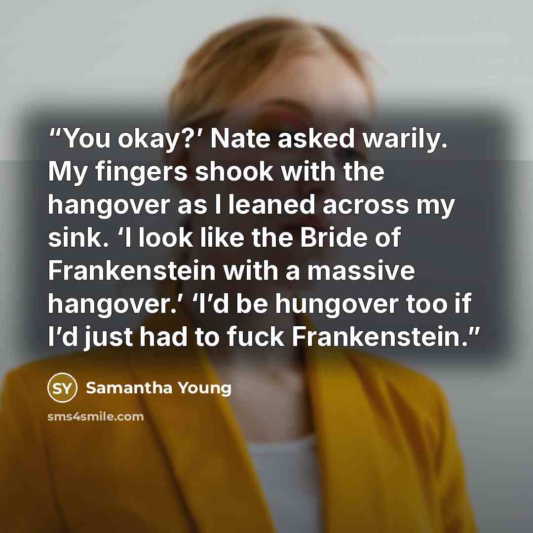 “You okay?’ Nate asked warily. My fingers shook with the hangover as I leaned across my sink. ‘I look like the Bride of Frankenstein with a massive hangover.’ ‘I’d be hungover too if I’d just had to fuck Frankenstein.” quote by Samantha Young