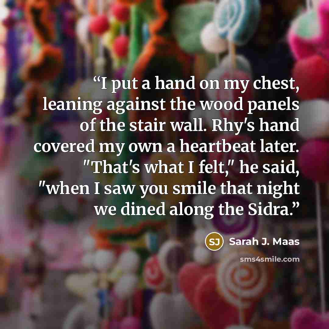 “I put a hand on my chest, leaning against the wood panels of the stair wall. Rhy's hand covered my own a heartbeat later. "That's what I felt," he said, "when I saw you smile that night we dined along the Sidra.” quote by Sarah J. Maas