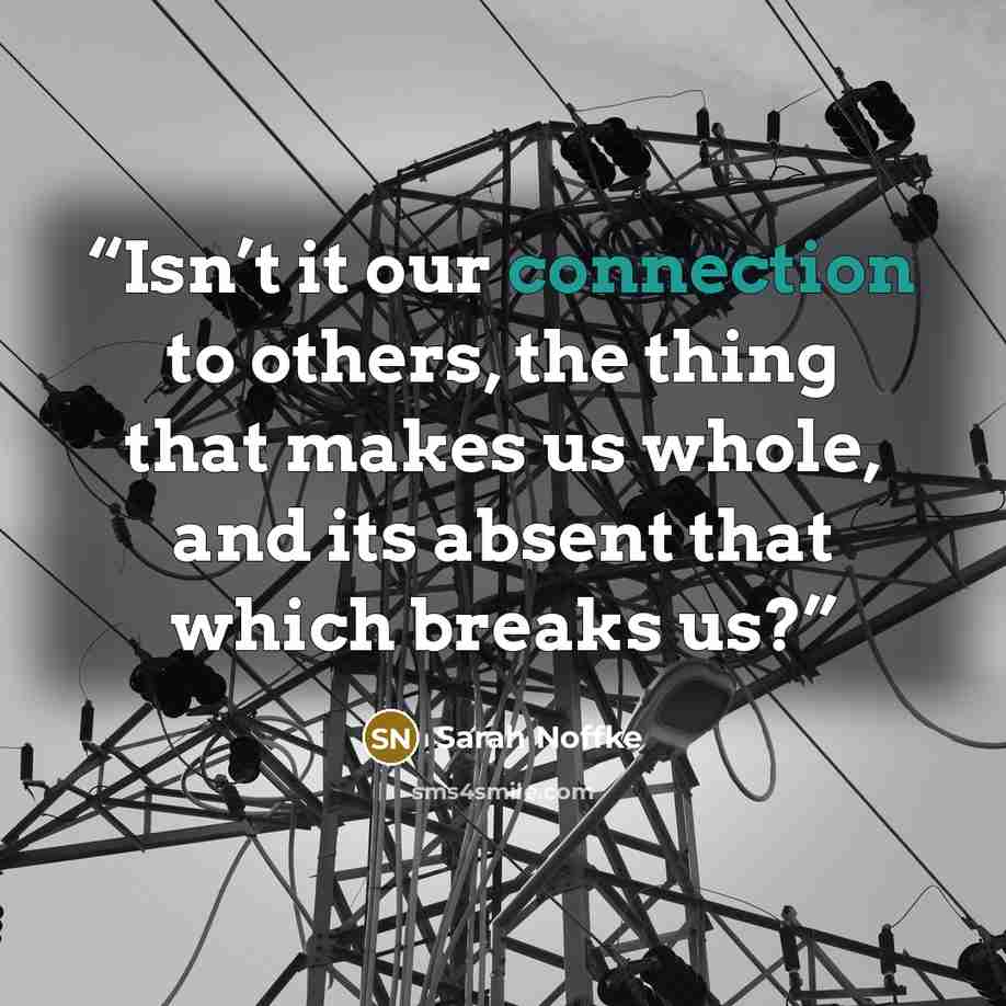 “Isn’t it our connection to others, the thing that makes us whole, and its absent that which breaks us?” quote by Sarah Noffke