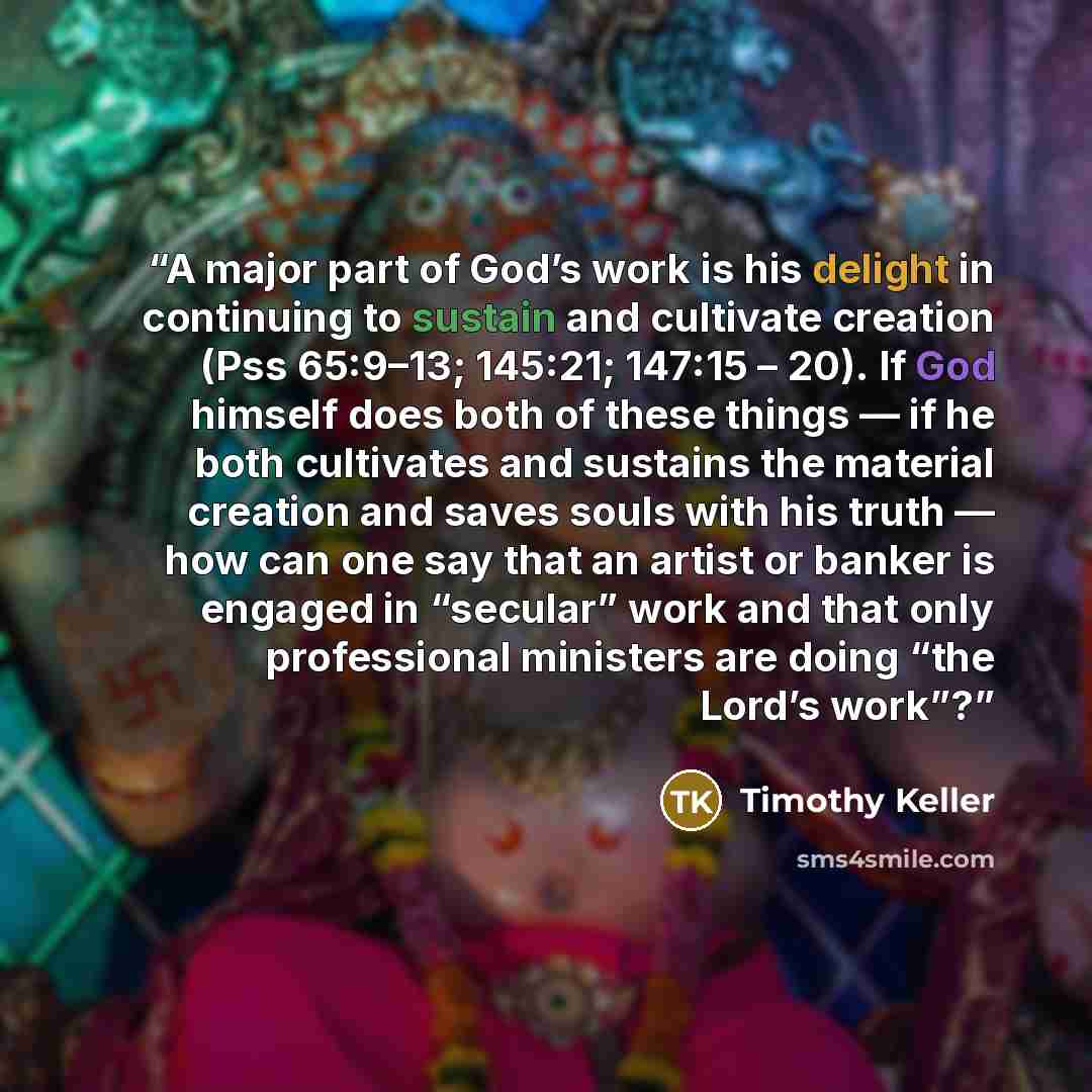 “A major part of God’s work is his delight in continuing to sustain and cultivate creation (Pss 65:9–13; 145:21; 147:15 – 20). If God himself does both of these things — if he both cultivates and sustains the material creation and saves souls with his truth — how can one say that an artist or…” quote by Timothy Keller