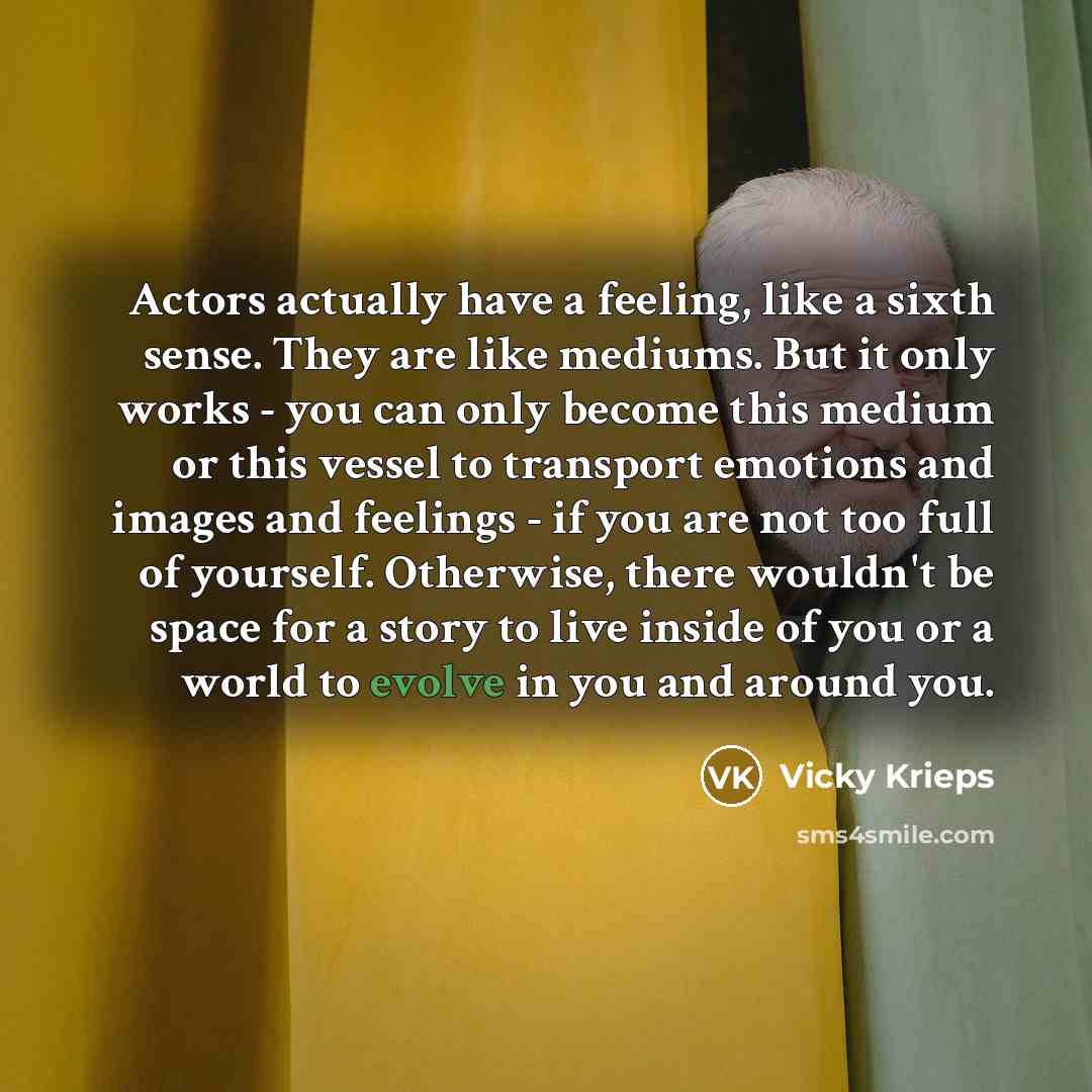 “Actors actually have a feeling, like a sixth sense. They are like mediums. But it only works - you can only become this medium or this vessel to transport emotions and images and feelings - if you are not too full of yourself. Otherwise, there wouldn't be space for a story to live inside of you or…” quote by Vicky Krieps