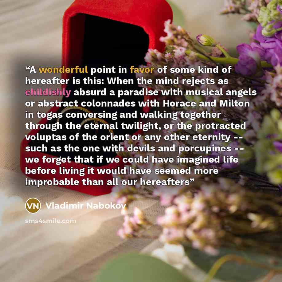 “A wonderful point in favor of some kind of hereafter is this: When the mind rejects as childishly absurd a paradise with musical angels or abstract colonnades with Horace and Milton in togas conversing and walking together through the eternal twilight, or the protracted voluptas of the orient or…” quote by Vladimir Nabokov