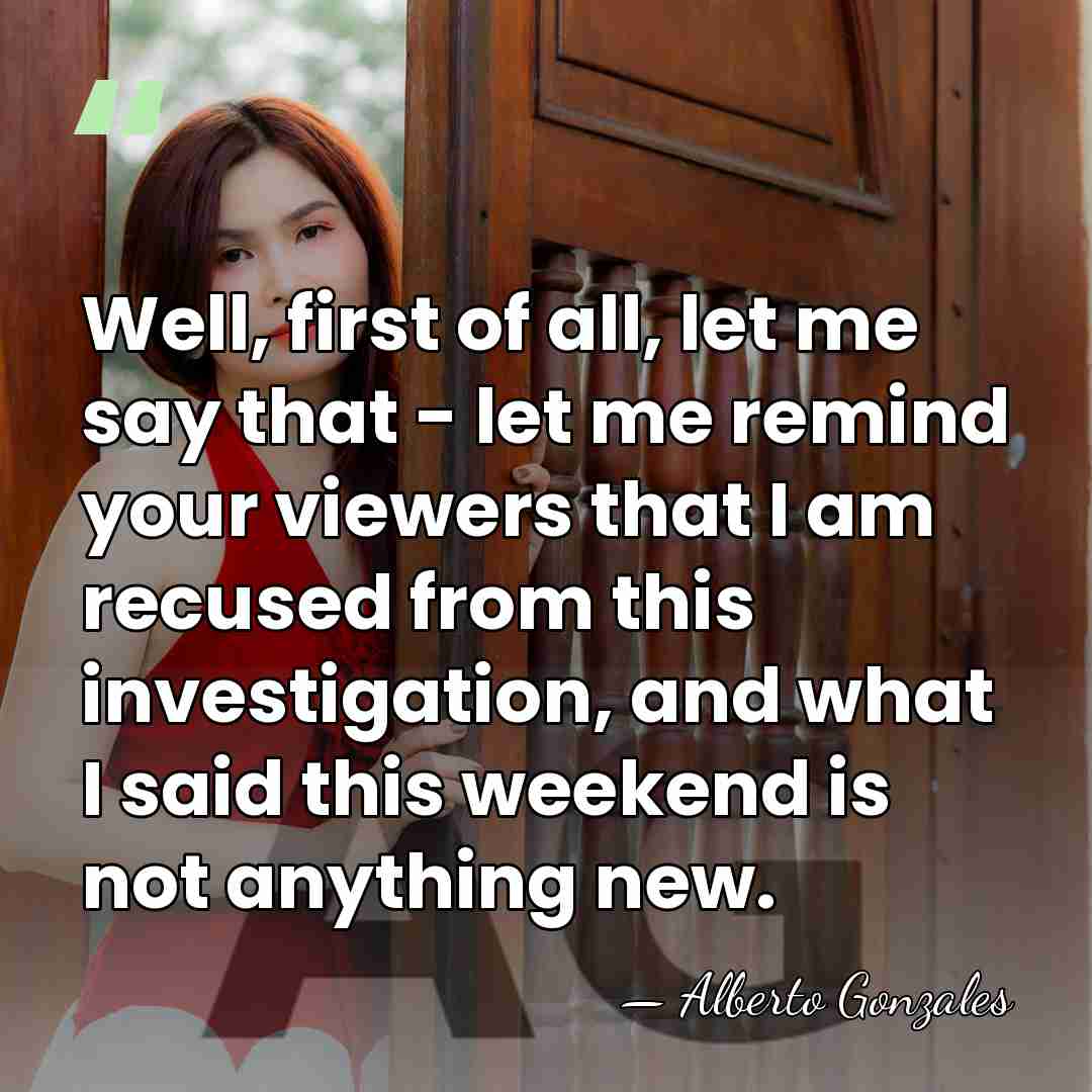 Well, first of all, let me say that - let me remind&hellip; - Alberto Gonzales