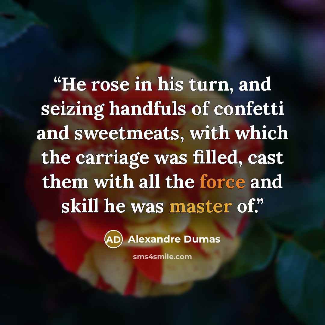 “He rose in his turn, and seizing handfuls of confetti and sweetmeats, with which the carriage was filled, cast them with all the force and skill he was master of.” quote by Alexandre Dumas