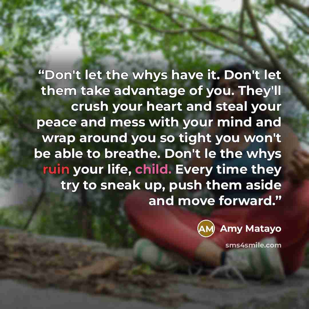 “Don't let the whys have it. Don't let them take advantage of you. They'll crush your heart and steal your peace and mess with your mind and wrap around you so tight you won't be able to breathe. Don't le the whys ruin your life, child. Every time they try to sneak up, push them aside and move…” quote by Amy Matayo