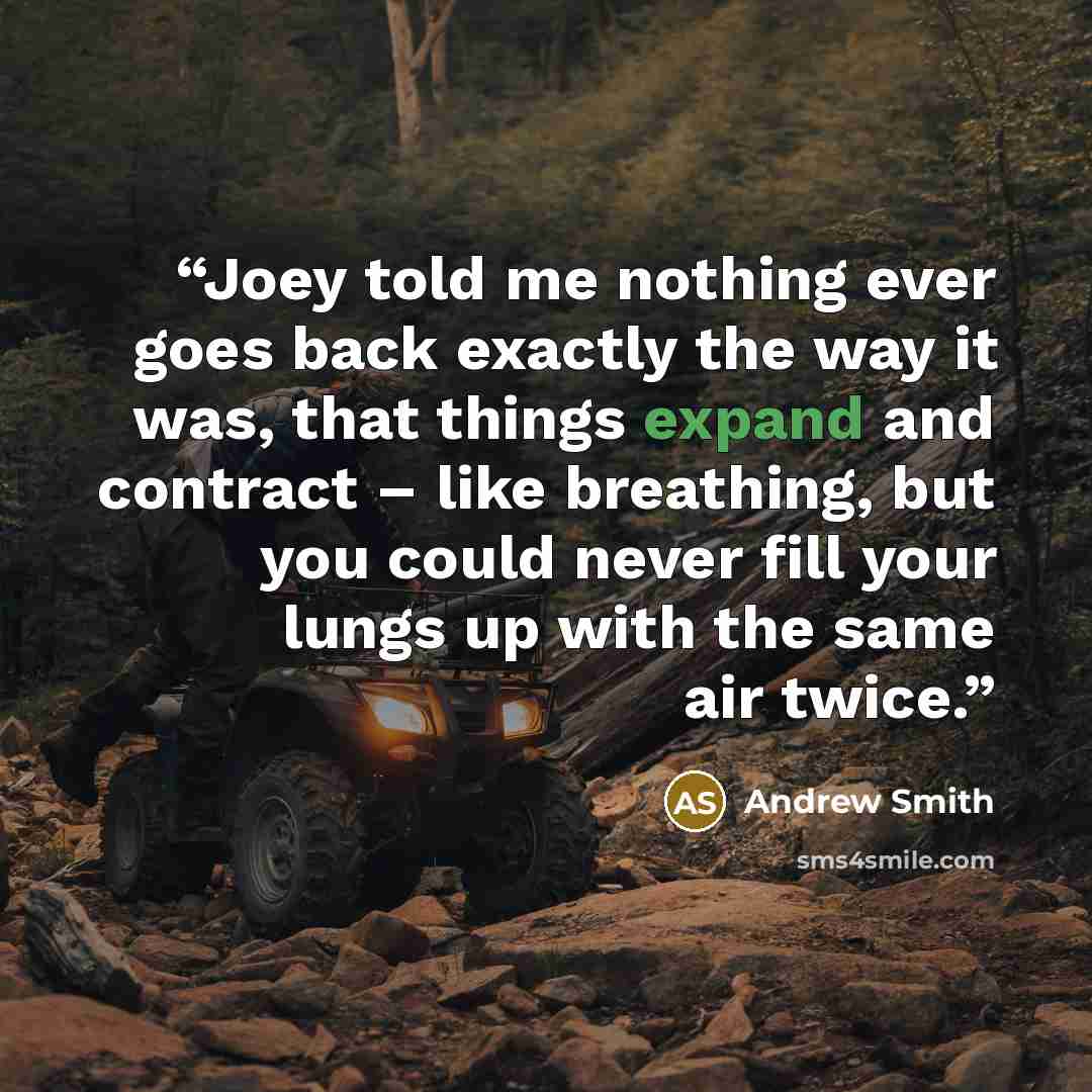 “Joey told me nothing ever goes back exactly the way it was, that things expand and contract – like breathing, but you could never fill your lungs up with the same air twice.” quote by Andrew Smith