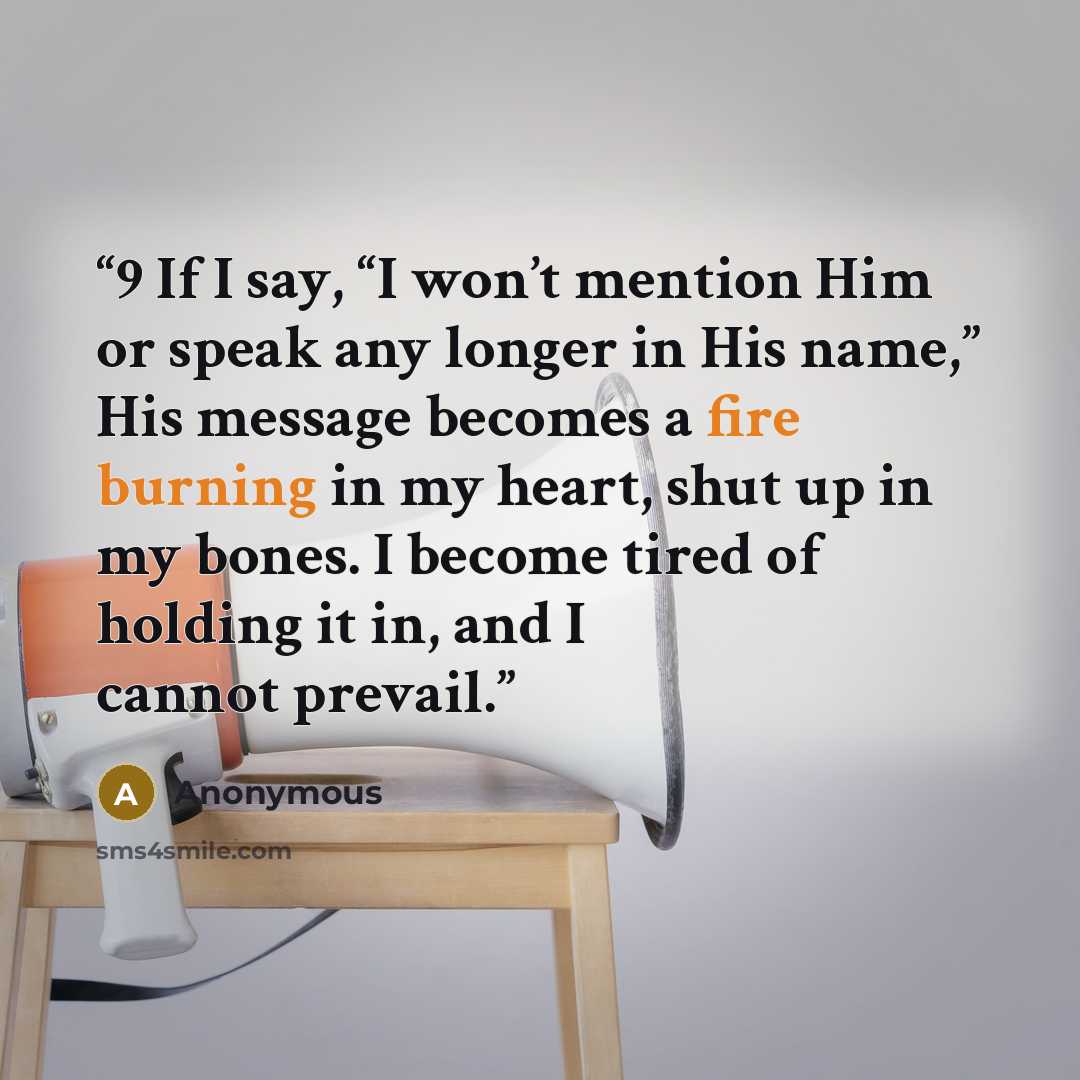 “9 If I say, “I won’t mention Him or speak any longer in His name,” His message becomes a fire burning in my heart, shut up in my bones. I become tired of holding it in, and I cannot prevail.” quote by Anonymous
