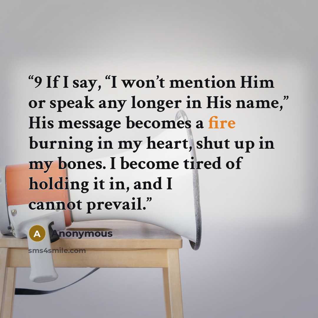 “9 If I say, “I won’t mention Him or speak any longer in His name,” His message becomes a fire burning in my heart, shut up in my bones. I become tired of holding it in, and I cannot prevail.” quote by Anonymous
