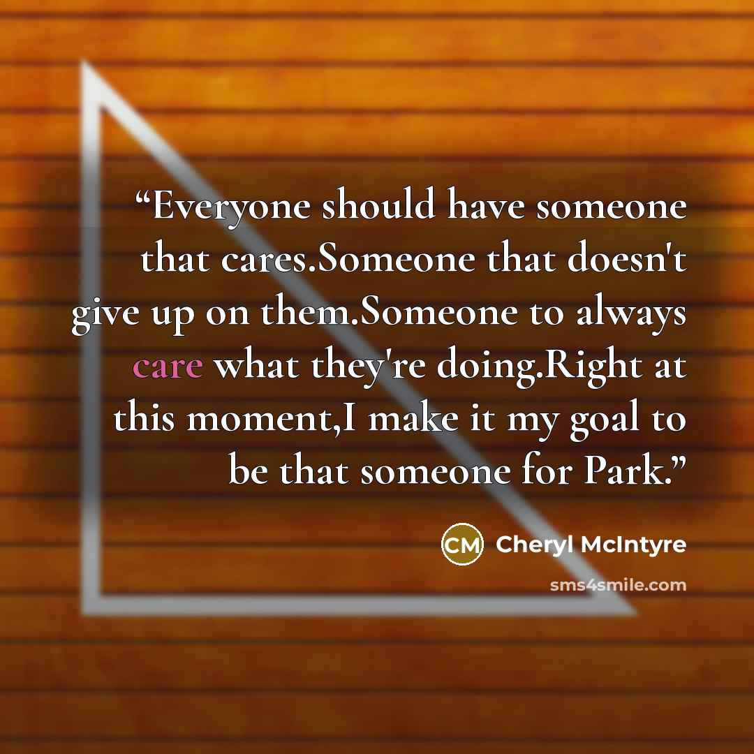 “Everyone should have someone that cares.Someone that doesn't give up on them.Someone to always care what they're doing.Right at this moment,I make it my goal to be that someone for Park.” quote by Cheryl McIntyre